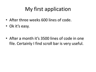My first application
• After three weeks 600 lines of code.
• Ok it’s easy.

• After a month it’s 3500 lines of code in one
  file. Certainly I find scroll bar is very useful.
 
