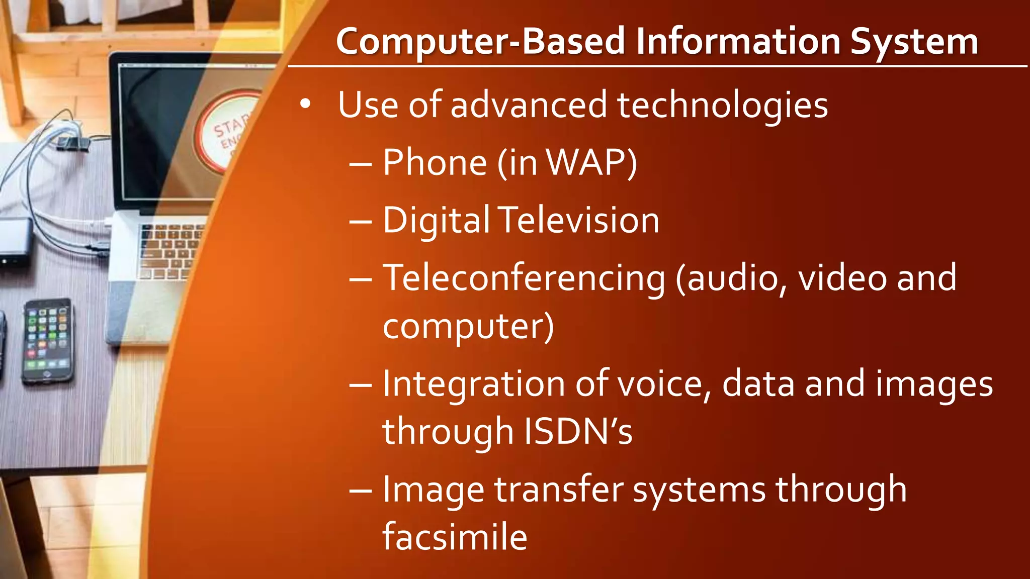Computer-Based Information System
• Use of advanced technologies
– Phone (inWAP)
– DigitalTelevision
– Teleconferencing (audio, video and
computer)
– Integration of voice, data and images
through ISDN’s
– Image transfer systems through
facsimile
 