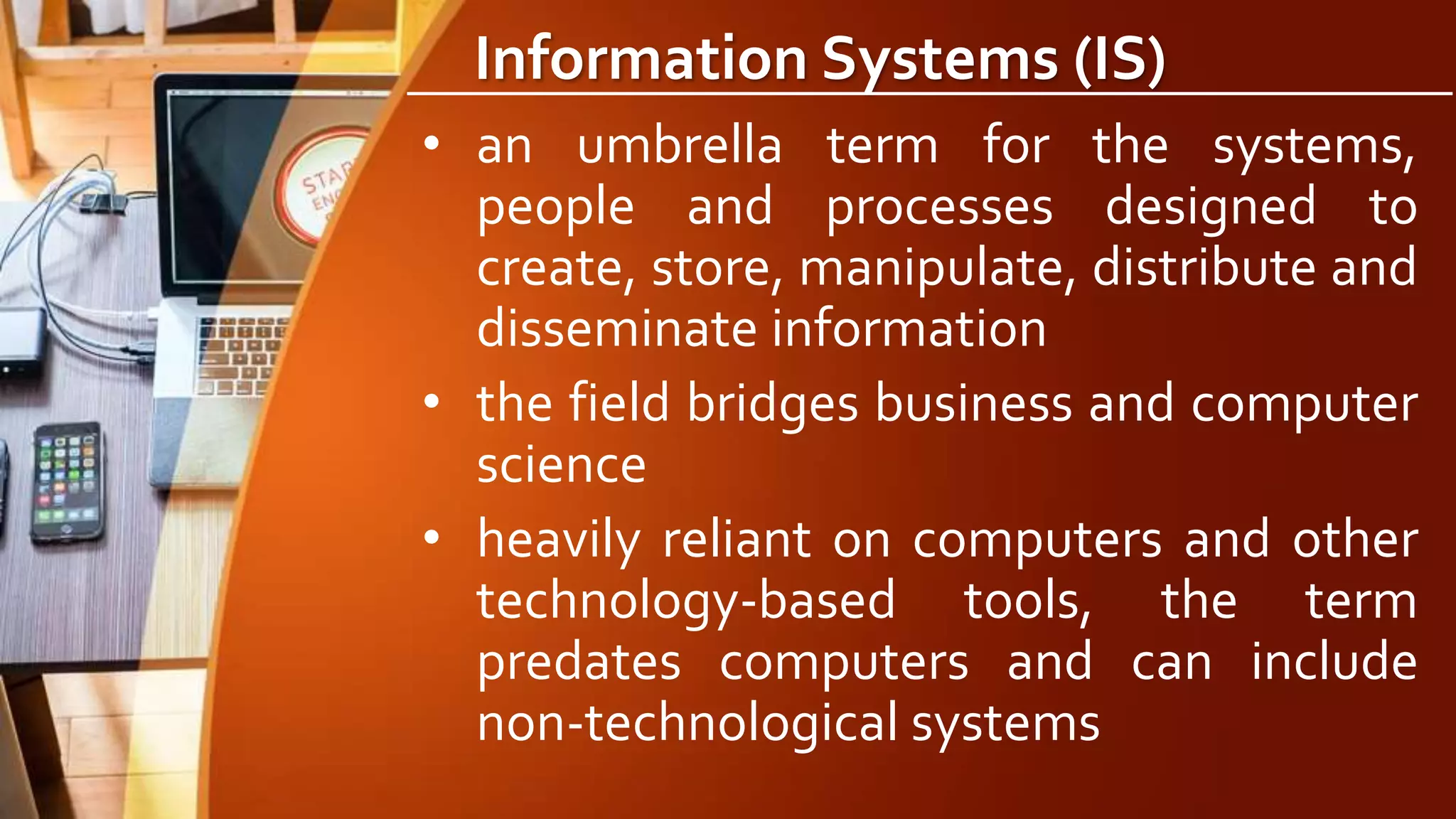 Information Systems (IS)
• an umbrella term for the systems,
people and processes designed to
create, store, manipulate, distribute and
disseminate information
• the field bridges business and computer
science
• heavily reliant on computers and other
technology-based tools, the term
predates computers and can include
non-technological systems
 
