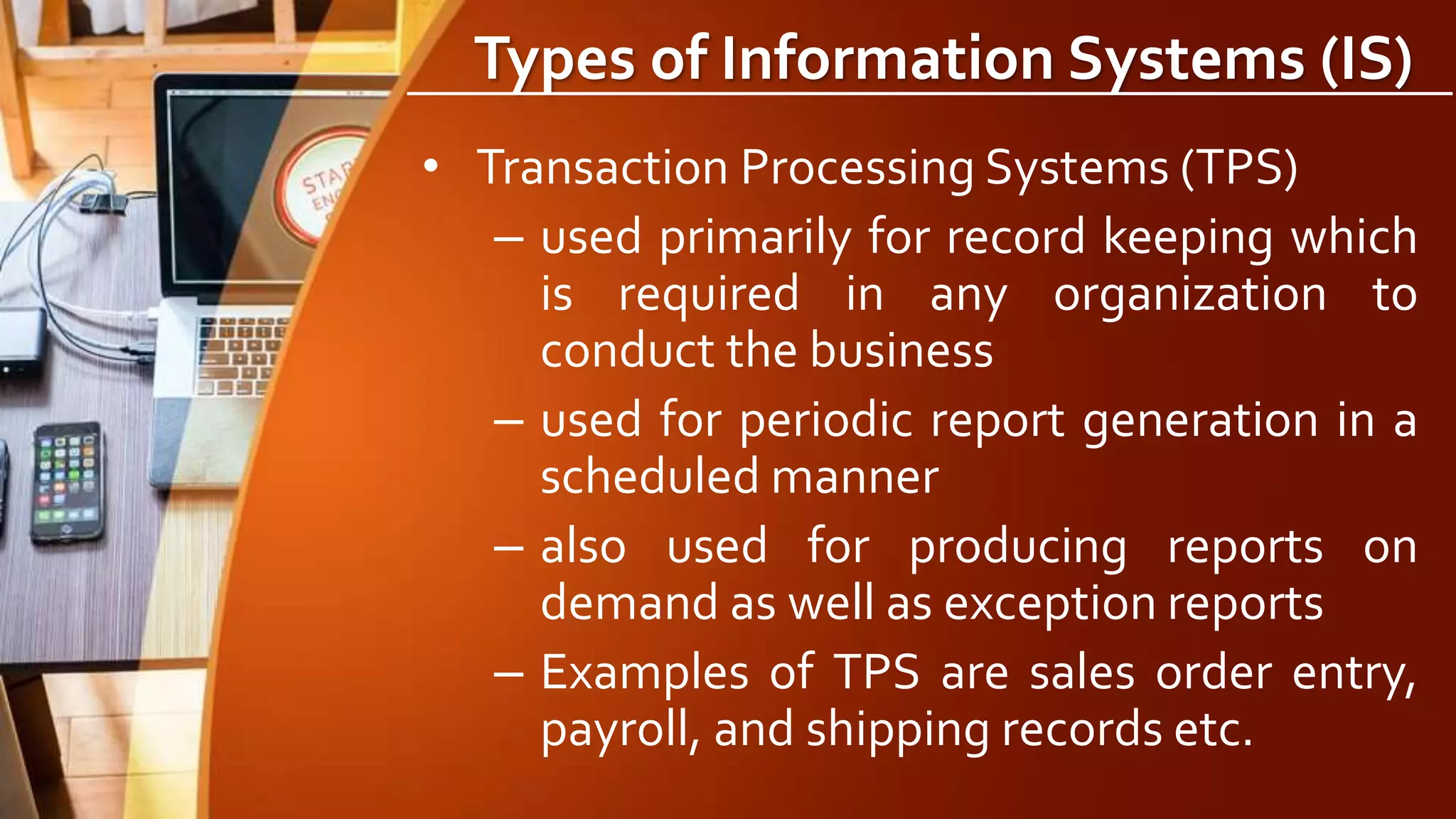 Types of Information Systems (IS)
• Transaction Processing Systems (TPS)
– used primarily for record keeping which
is required in any organization to
conduct the business
– used for periodic report generation in a
scheduled manner
– also used for producing reports on
demand as well as exception reports
– Examples of TPS are sales order entry,
payroll, and shipping records etc.
 