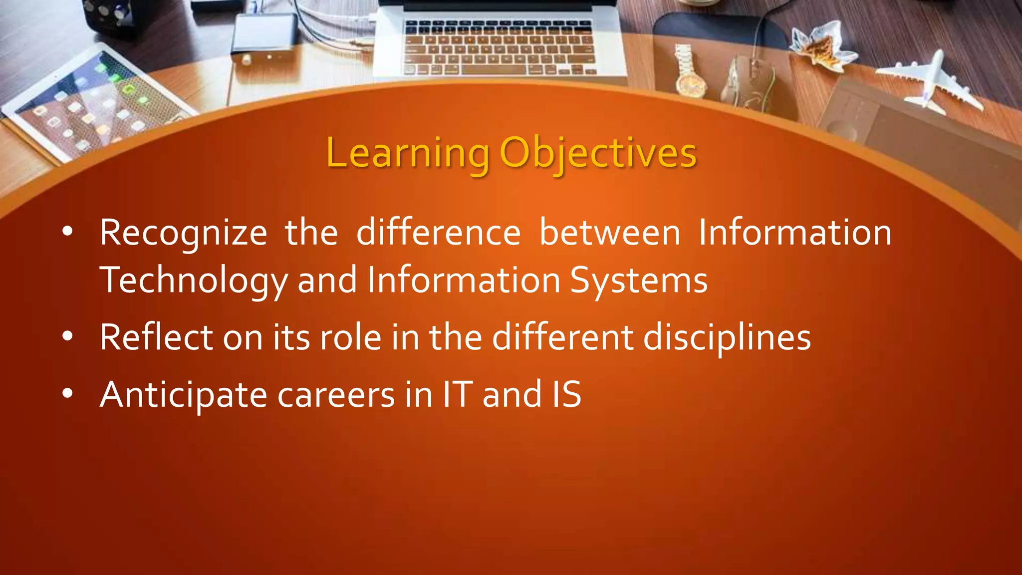 Learning Objectives
• Recognize the difference between Information
Technology and Information Systems
• Reflect on its role in the different disciplines
• Anticipate careers in IT and IS
 