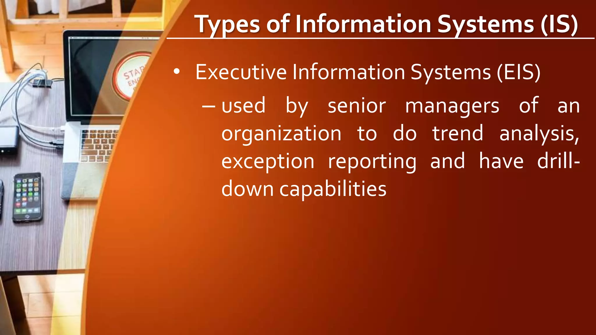 Types of Information Systems (IS)
• Executive Information Systems (EIS)
– used by senior managers of an
organization to do trend analysis,
exception reporting and have drill-
down capabilities
 