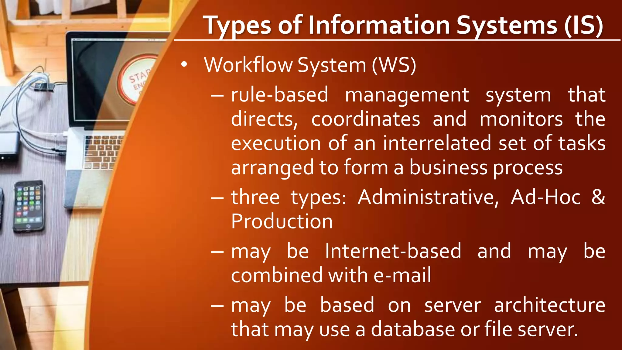 Types of Information Systems (IS)
• Workflow System (WS)
– rule-based management system that
directs, coordinates and monitors the
execution of an interrelated set of tasks
arranged to form a business process
– three types: Administrative, Ad-Hoc &
Production
– may be Internet-based and may be
combined with e-mail
– may be based on server architecture
that may use a database or file server.
 