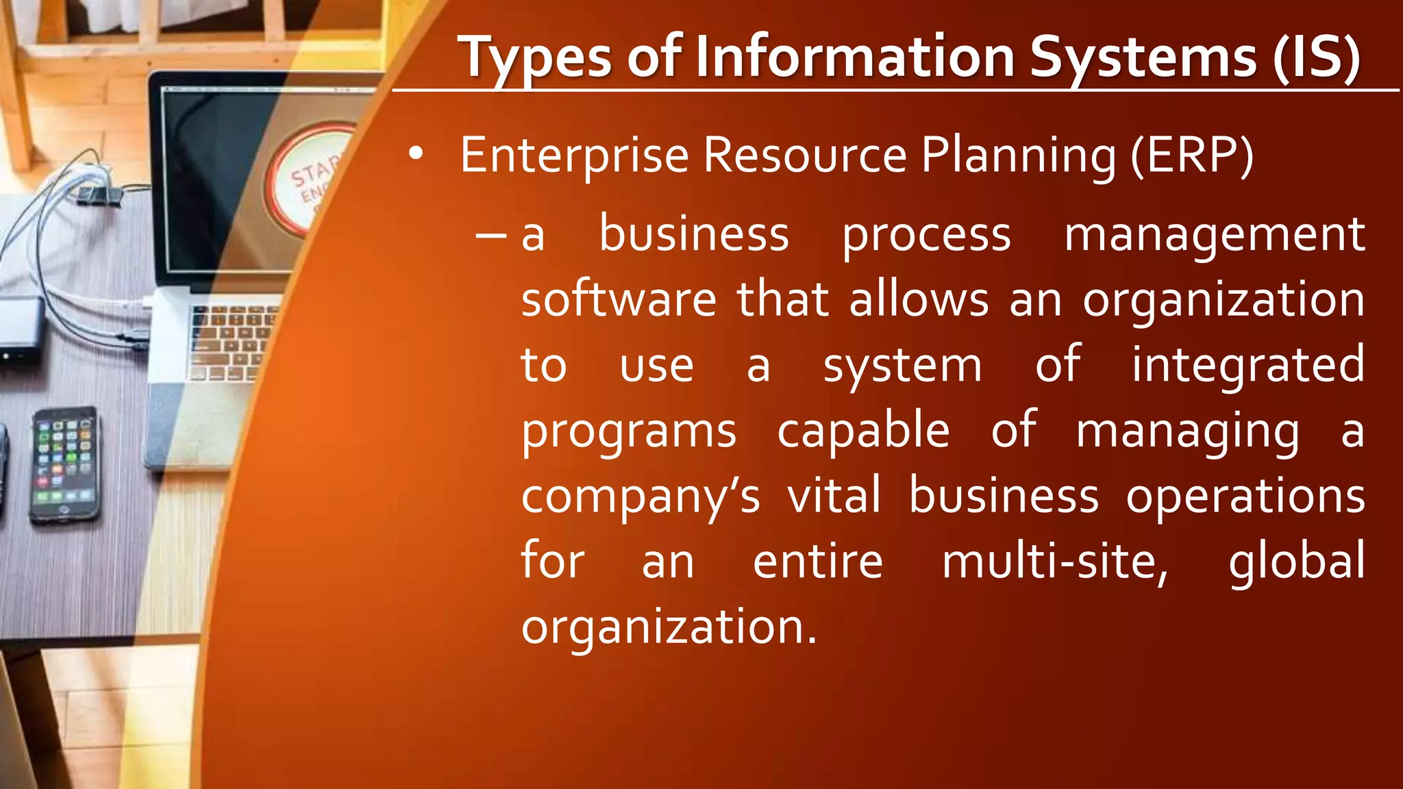Types of Information Systems (IS)
• Enterprise Resource Planning (ERP)
– a business process management
software that allows an organization
to use a system of integrated
programs capable of managing a
company’s vital business operations
for an entire multi-site, global
organization.
 