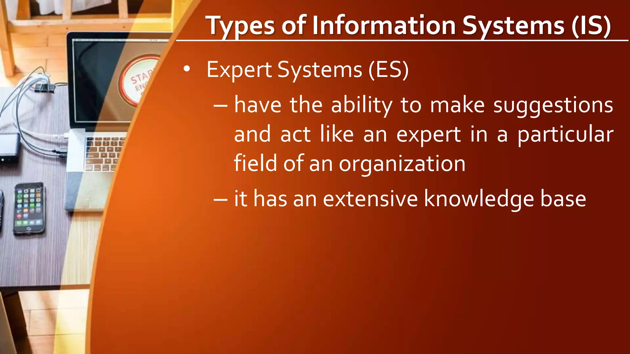 Types of Information Systems (IS)
• Expert Systems (ES)
– have the ability to make suggestions
and act like an expert in a particular
field of an organization
– it has an extensive knowledge base
 