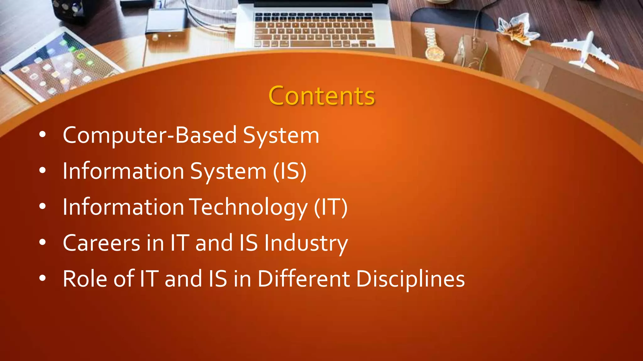 Contents
• Computer-Based System
• Information System (IS)
• InformationTechnology (IT)
• Careers in IT and IS Industry
• Role of IT and IS in Different Disciplines
 
