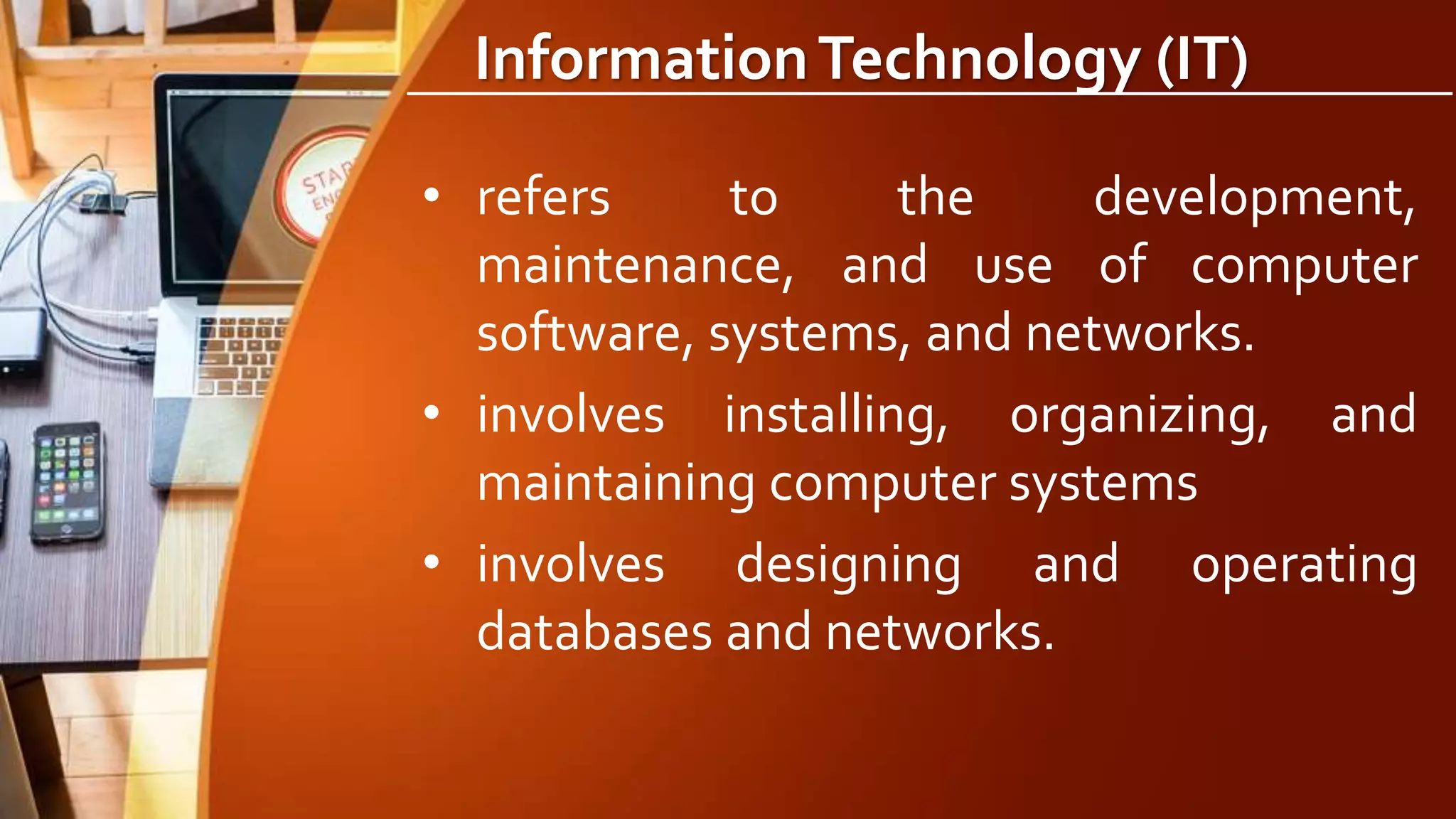 InformationTechnology (IT)
• refers to the development,
maintenance, and use of computer
software, systems, and networks.
• involves installing, organizing, and
maintaining computer systems
• involves designing and operating
databases and networks.
 