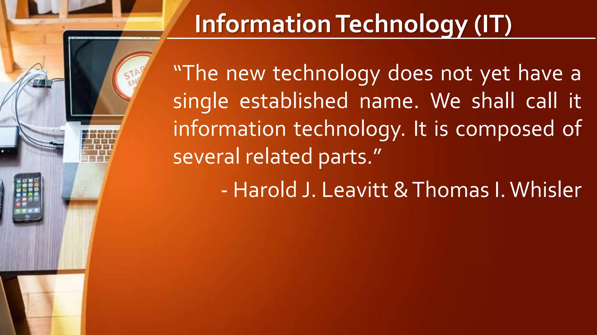 InformationTechnology (IT)
“The new technology does not yet have a
single established name. We shall call it
information technology. It is composed of
several related parts.”
- Harold J. Leavitt &Thomas I.Whisler
 