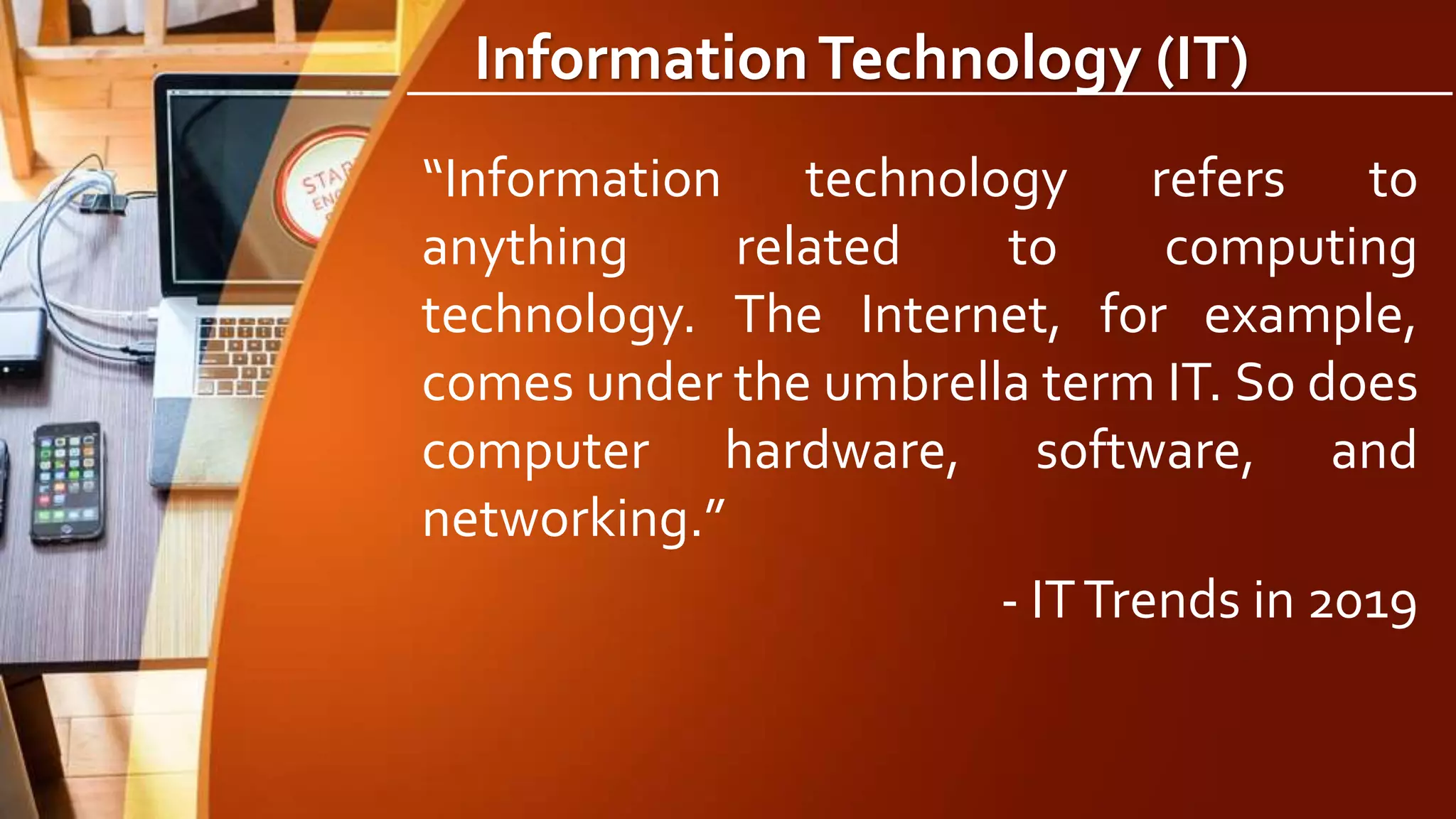 InformationTechnology (IT)
“Information technology refers to
anything related to computing
technology. The Internet, for example,
comes under the umbrella term IT. So does
computer hardware, software, and
networking.”
- ITTrends in 2019
 