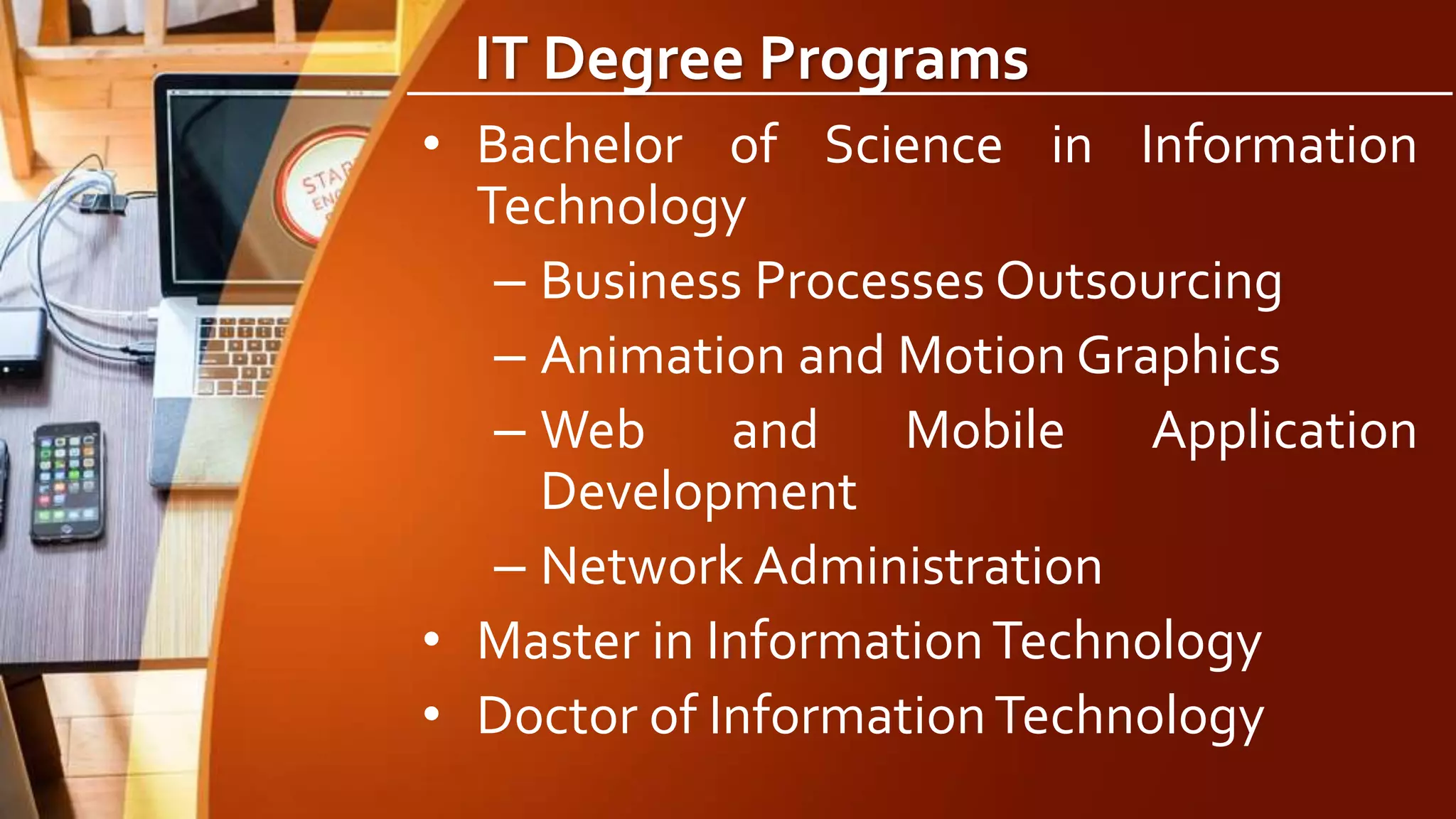 IT Degree Programs
• Bachelor of Science in Information
Technology
– Business Processes Outsourcing
– Animation and Motion Graphics
– Web and Mobile Application
Development
– Network Administration
• Master in InformationTechnology
• Doctor of InformationTechnology
 