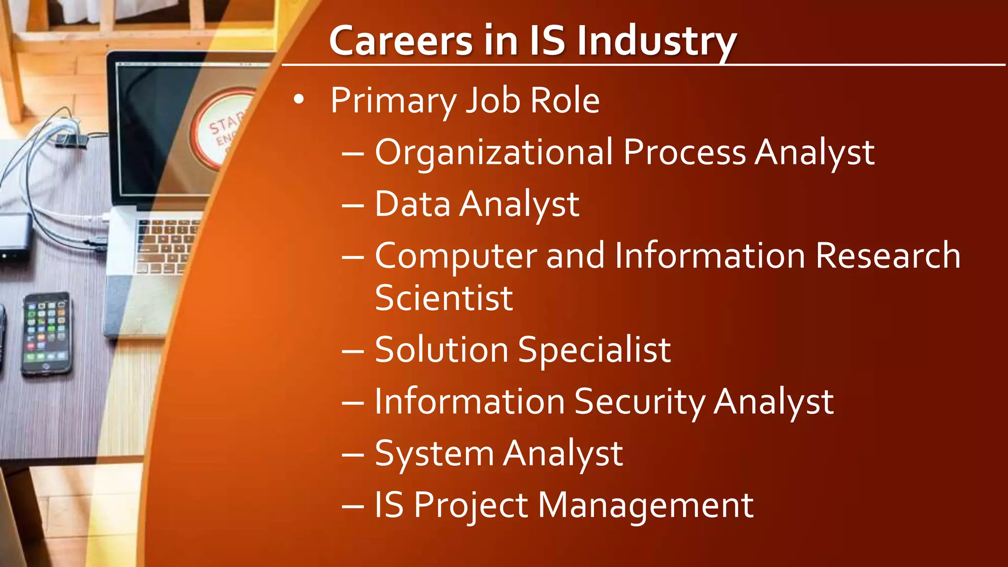 Careers in IS Industry
• Primary Job Role
– Organizational Process Analyst
– Data Analyst
– Computer and Information Research
Scientist
– Solution Specialist
– Information Security Analyst
– System Analyst
– IS Project Management
 