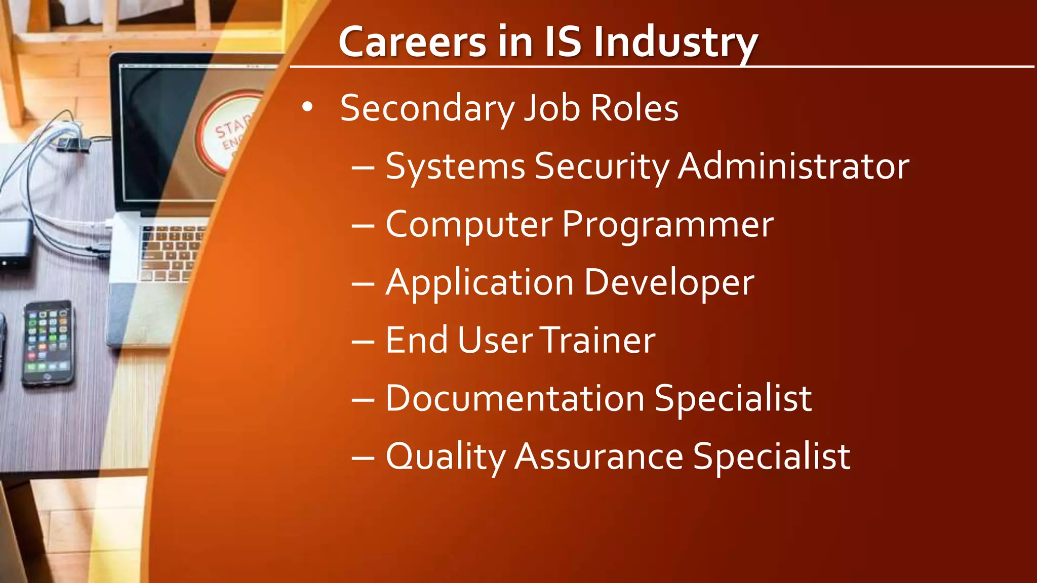 Careers in IS Industry
• Secondary Job Roles
– Systems Security Administrator
– Computer Programmer
– Application Developer
– End UserTrainer
– Documentation Specialist
– Quality Assurance Specialist
 