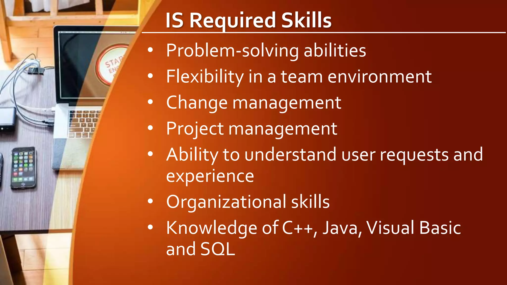 IS Required Skills
• Problem-solving abilities
• Flexibility in a team environment
• Change management
• Project management
• Ability to understand user requests and
experience
• Organizational skills
• Knowledge of C++, Java,Visual Basic
and SQL
 