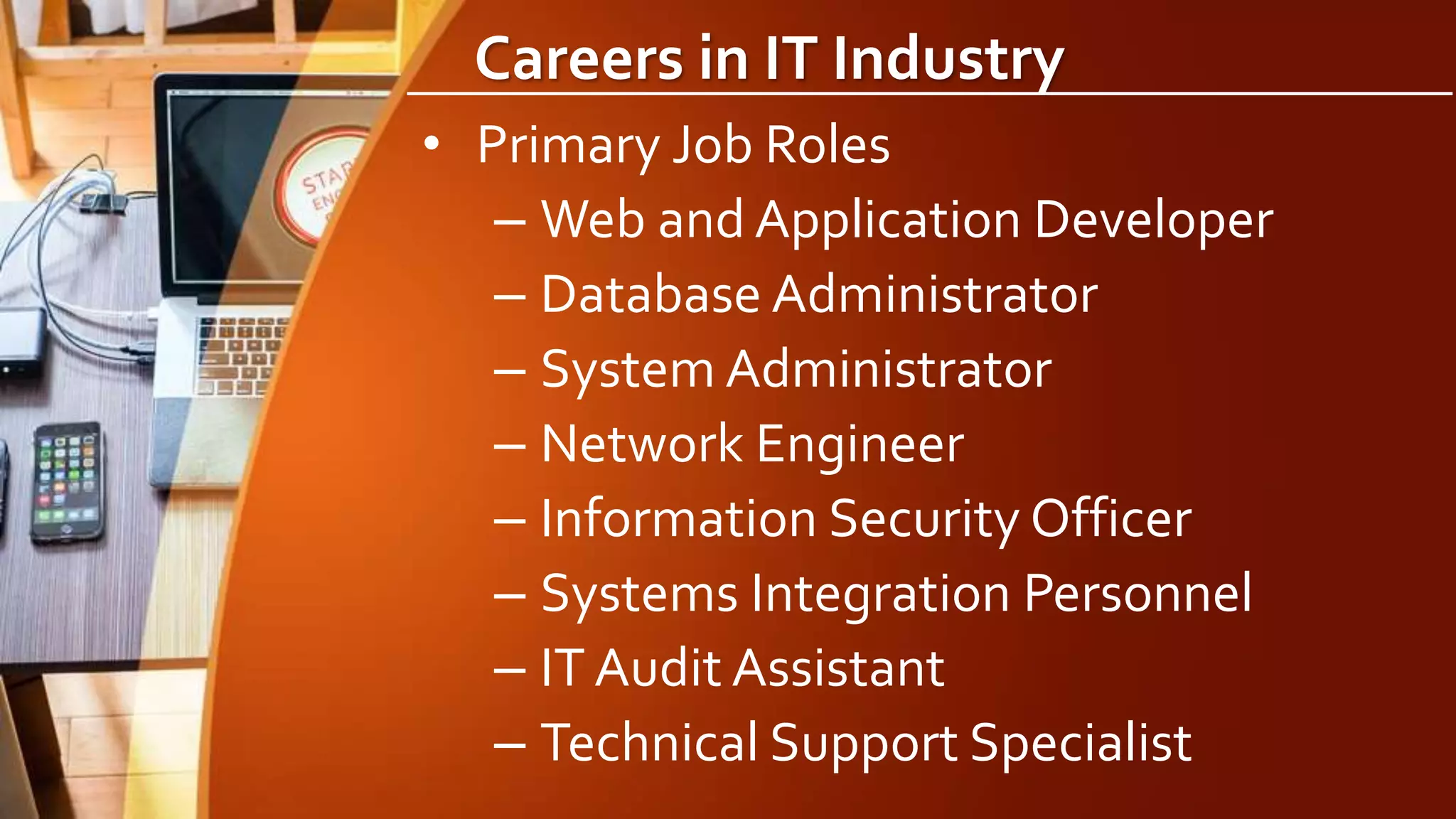 Careers in IT Industry
• Primary Job Roles
– Web and Application Developer
– Database Administrator
– System Administrator
– Network Engineer
– Information Security Officer
– Systems Integration Personnel
– IT Audit Assistant
– Technical Support Specialist
 