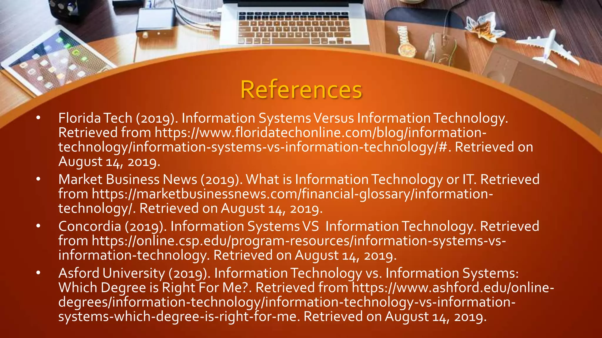 References
• FloridaTech (2019). Information SystemsVersus InformationTechnology.
Retrieved from https://www.floridatechonline.com/blog/information-
technology/information-systems-vs-information-technology/#. Retrieved on
August 14, 2019.
• Market Business News (2019).What is InformationTechnology or IT. Retrieved
from https://marketbusinessnews.com/financial-glossary/information-
technology/. Retrieved on August 14, 2019.
• Concordia (2019). Information SystemsVS InformationTechnology. Retrieved
from https://online.csp.edu/program-resources/information-systems-vs-
information-technology. Retrieved on August 14, 2019.
• Asford University (2019). InformationTechnology vs. Information Systems:
Which Degree is Right For Me?. Retrieved from https://www.ashford.edu/online-
degrees/information-technology/information-technology-vs-information-
systems-which-degree-is-right-for-me. Retrieved on August 14, 2019.
 