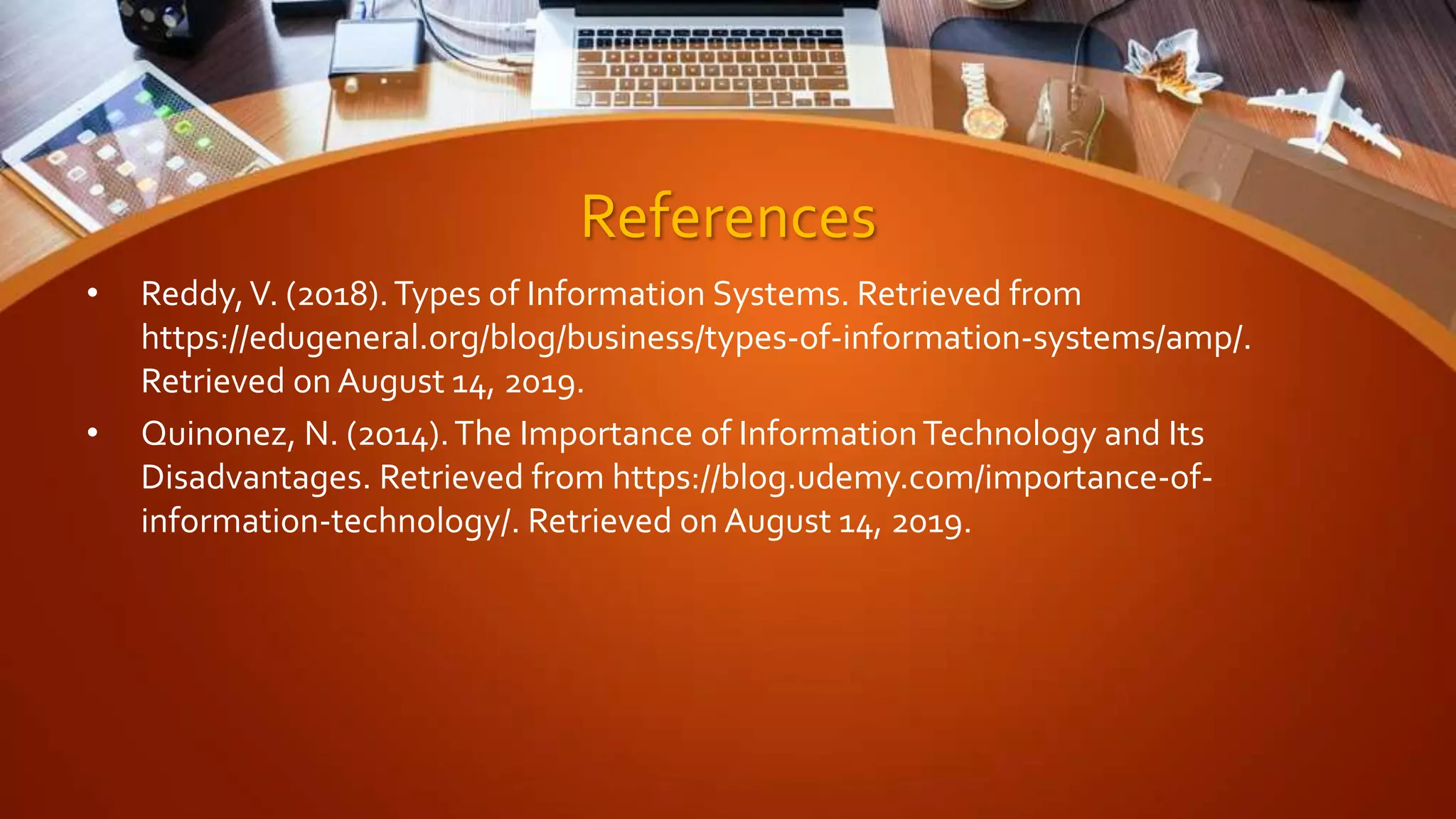 References
• Reddy,V. (2018).Types of Information Systems. Retrieved from
https://edugeneral.org/blog/business/types-of-information-systems/amp/.
Retrieved on August 14, 2019.
• Quinonez, N. (2014).The Importance of InformationTechnology and Its
Disadvantages. Retrieved from https://blog.udemy.com/importance-of-
information-technology/. Retrieved on August 14, 2019.
 