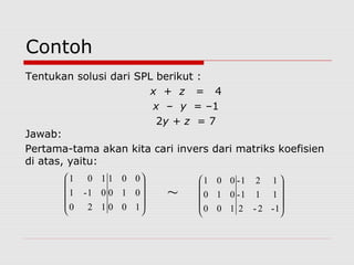 Contoh
Tentukan solusi dari SPL berikut :
x + z = 4
x – y = –1
2y + z = 7
Jawab:
Pertama-tama akan kita cari invers dari matriks koefisien
di atas, yaitu:
100
010
001
120
01-1
101










1-2-2
111-
121-
100
010
001










~
 