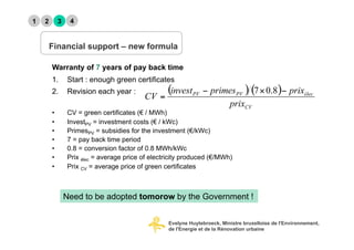 1   2        3    4


        Financial support – new formula

        Warranty of 7 years of pay back time
        1.  Start : enough green certificates
        2.  Revision each year :

        •        CV = green certificates (€ / MWh)
        •        InvestPV = investment costs (€ / kWc)
        •        PrimesPV = subsidies for the investment (€/kWc)
        •        7 = pay back time period
        •        0.8 = conversion factor of 0.8 MWh/kWc
        •        Prix élec = average price of electricity produced (€/MWh)
        •        Prix CV = average price of green certificates



                 Need to be adopted tomorow by the Government !


                                                    Evelyne Huytebroeck, Ministre bruxelloise de l'Environnement,
                                                    de l'Energie et de la Rénovation urbaine
 