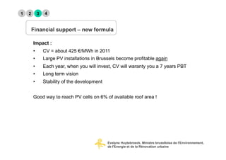 1   2        3   4


        Financial support – new formula

        Impact :
        •        CV = about 425 €/MWh in 2011
        •        Large PV installations in Brussels become profitable again
        •        Each year, when you will invest, CV will waranty you a 7 years PBT
        •        Long term vision
        •        Stability of the development


        Good way to reach PV cells on 6% of available roof area !




                                                Evelyne Huytebroeck, Ministre bruxelloise de l'Environnement,
                                                de l'Energie et de la Rénovation urbaine
 