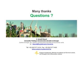 Many thanks
                Questions ?




                           Ir. Ismaël Daoud
        Conseiller Politique Construction Durable et Energie
Cellule Energie, Air, Climat, Construction Durable et Economie verte
                 @ : idaoud@huytebroeck.irisnet.be

          Tél: +32 (0)2 517 14 34 - Fax: +32 (0)2 517 14 90
                   www.evelyne.huytebroeck.be

                               Evelyne Huytebroeck, Ministre bruxelloise de l'Environn ement,
                               de l'Energie et de la Rénovation urbaine
 