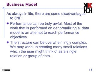Business Model
As always in life, there are some disadvantages
to 3NF:
Performance can be truly awful. Most of the
work that is performed on denormalizing a data
model is an attempt to reach performance
objectives.
The structure can be overwhelmingly complex.
We may wind up creating many small relations
which the user might think of as a single
relation or group of data.

14

 