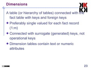 Dimensions
A table (or hierarchy of tables) connected with the
fact table with keys and foreign keys
Preferably single valued for each fact record
(1:m)
Connected with surrogate (generated) keys, not
operational keys
Dimension tables contain text or numeric
attributes

23

 
