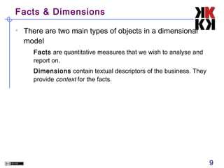 Facts & Dimensions
• There are two main types of objects in a dimensional
model
– Facts are quantitative measures that we wish to analyse and
report on.
– Dimensions contain textual descriptors of the business. They
provide context for the facts.

9

 