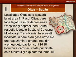 Localitate din România fără prezență evanghelică II. Oituz – Bacău Localitatea Oituz este aşezată la intrarea în Pasul Oituz, care face legătura între depresiunea Oneştilor şi depresiunea Bârsei, respetiv judeţele Bacău şi Covasna, Moldova şi Transilvania. În această localitate în care s-au găsit urme ale  unor aşezăminte umane încă din  vremea geto-dacilor, sunt 9718  locuitori a căror activitate principală  este turismul şi exploatarea lemnului. 