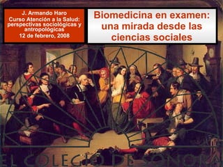 Biomedicina en examen: una mirada desde las ciencias sociales J. Armando Haro Curso Atención a la Salud: perspectivas sociológicas y antropológicas 12 de febrero, 2008 
