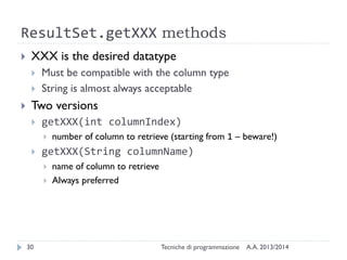 ResultSet.getXXX methods
 XXX is the desired datatype
 Must be compatible with the column type
 String is almost always acceptable
 Two versions
 getXXX(int columnIndex)
 number of column to retrieve (starting from 1 – beware!)
 getXXX(String columnName)
 name of column to retrieve
 Always preferred
A.A. 2013/2014Tecniche di programmazione30
 