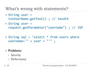 What’s wrong with statements?
 String user =
txtUserName.getText() ; // JavaFX
 String user =
request.getParameter("username") ; // JSP
 String sql = "select * from users where
username='" + user + "'" ;
 Problems:
 Security
 Performance
A.A. 2013/2014Tecniche di programmazione39
 