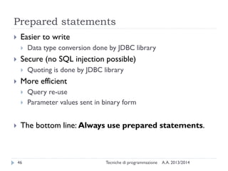 Prepared statements
A.A. 2013/2014Tecniche di programmazione46
 Easier to write
 Data type conversion done by JDBC library
 Secure (no SQL injection possible)
 Quoting is done by JDBC library
 More efficient
 Query re-use
 Parameter values sent in binary form
 The bottom line: Always use prepared statements.
 