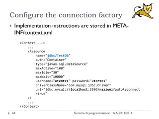 Configure the connection factory
 Implementation instructions are stored in META-
INF/context.xml
<Context ...>
...
<Resource
name="jdbc/TestDB"
auth="Container"
type="javax.sql.DataSource"
maxActive="100"
maxIdle="30"
maxWait="10000"
username="utente1" password="utente1"
driverClassName="com.mysql.jdbc.Driver"
url="jdbc:mysql://localhost:3306/nazioni?autoReconnect
=true"
/>
...
</Context>
A.A. 2013/2014Tecniche di programmazione64
 