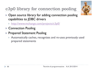 c3p0 library for connection pooling
A.A. 2013/2014Tecniche di programmazione66
 Open source library for adding connection pooling
capabilities to JDBC drivers
 http://www.mchange.com/projects/c3p0/
 Connection Pooling
 Prepared Statement Pooling
 Automatically caches, recognizes and re-uses previously used
prepared statements
 