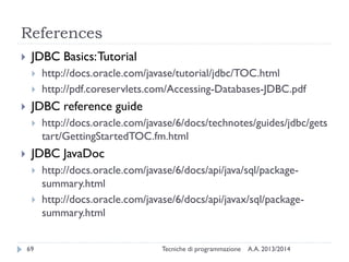 References
 JDBC Basics:Tutorial
 http://docs.oracle.com/javase/tutorial/jdbc/TOC.html
 http://pdf.coreservlets.com/Accessing-Databases-JDBC.pdf
 JDBC reference guide
 http://docs.oracle.com/javase/6/docs/technotes/guides/jdbc/gets
tart/GettingStartedTOC.fm.html
 JDBC JavaDoc
 http://docs.oracle.com/javase/6/docs/api/java/sql/package-
summary.html
 http://docs.oracle.com/javase/6/docs/api/javax/sql/package-
summary.html
A.A. 2013/2014Tecniche di programmazione69
 