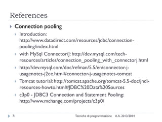 References
 Connection pooling
 Introduction:
http://www.datadirect.com/resources/jdbc/connection-
pooling/index.html
 with MySql Connector/J: http://dev.mysql.com/tech-
resources/articles/connection_pooling_with_connectorj.html
 http://dev.mysql.com/doc/refman/5.5/en/connector-j-
usagenotes-j2ee.html#connector-j-usagenotes-tomcat
 Tomcat tutorial: http://tomcat.apache.org/tomcat-5.5-doc/jndi-
resources-howto.html#JDBC%20Data%20Sources
 c3p0 - JDBC3 Connection and Statement Pooling:
http://www.mchange.com/projects/c3p0/
A.A. 2013/2014Tecniche di programmazione71
 