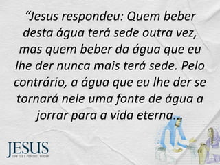 “Jesus respondeu: Quem beber
desta água terá sede outra vez,
mas quem beber da água que eu
lhe der nunca mais terá sede. Pelo
contrário, a água que eu lhe der se
tornará nele uma fonte de água a
jorrar para a vida eterna...
 