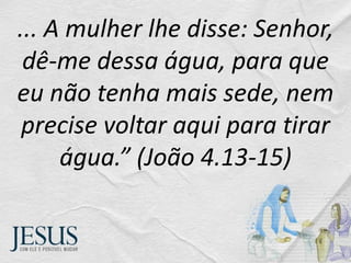... A mulher lhe disse: Senhor,
dê-me dessa água, para que
eu não tenha mais sede, nem
precise voltar aqui para tirar
água.” (João 4.13-15)
 