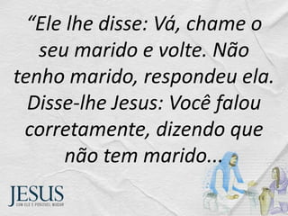 “Ele lhe disse: Vá, chame o
seu marido e volte. Não
tenho marido, respondeu ela.
Disse-lhe Jesus: Você falou
corretamente, dizendo que
não tem marido...
 