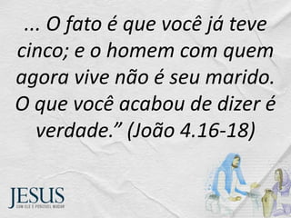 ... O fato é que você já teve
cinco; e o homem com quem
agora vive não é seu marido.
O que você acabou de dizer é
verdade.” (João 4.16-18)
 