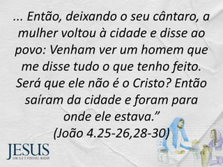 ... Então, deixando o seu cântaro, a
mulher voltou à cidade e disse ao
povo: Venham ver um homem que
me disse tudo o que tenho feito.
Será que ele não é o Cristo? Então
saíram da cidade e foram para
onde ele estava.”
(João 4.25-26,28-30)
 