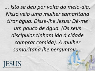 ... Isto se deu por volta do meio-dia.
Nisso veio uma mulher samaritana
tirar água. Disse-lhe Jesus: Dê-me
um pouco de água. (Os seus
discípulos tinham ido à cidade
comprar comida). A mulher
samaritana lhe perguntou:...
 