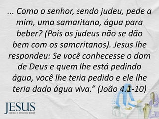 ... Como o senhor, sendo judeu, pede a
mim, uma samaritana, água para
beber? (Pois os judeus não se dão
bem com os samaritanos). Jesus lhe
respondeu: Se você conhecesse o dom
de Deus e quem lhe está pedindo
água, você lhe teria pedido e ele lhe
teria dado água viva.” (João 4.1-10)
 