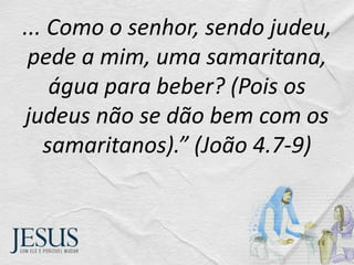 ... Como o senhor, sendo judeu,
pede a mim, uma samaritana,
água para beber? (Pois os
judeus não se dão bem com os
samaritanos).” (João 4.7-9)
 