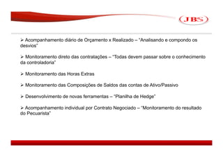  Acompanhamento diário de Orçamento x Realizado – “Analisando e compondo os
desvios”

 Monitoramento direto das contratações – “Todas devem passar sobre o conhecimento
da controladoria”

 Monitoramento das Horas Extras

 Monitoramento das Composições de Saldos das contas de Ativo/Passivo

 Desenvolvimento de novas ferramentas – “Planilha de Hedge”

 Acompanhamento individual por Contrato Negociado – “Monitoramento do resultado
do Pecuarista”




                                                                               JBS 2008
 