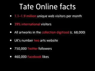 Tate Online facts
• 1.1–1.9 million unique web visitors per month
• 39% international visitors
• All artworks in the collection digitised (c. 68,000)
• UK’s number two arts website
• 750,000 Twitter followers
• 460,000 Facebook likes
 