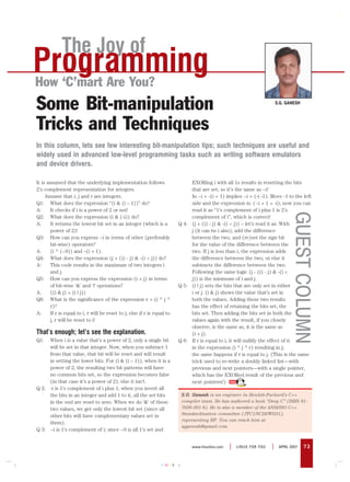 The Joy of
Programming
How ‘C’mart Are You?
Some Bit-manipulation                                                                                                       S.G. GANESH




Tricks and Techniques
In this column, lets see few interesting bit-manipulation tips; such techniques are useful and
widely used in advanced low-level programming tasks such as writing software emulators
and device drivers.

It is assumed that the underlying implementation follows                       EXORing i with all 1s results in resetting the bits
2’s complement representation for integers.                                    that are set; so it’s the same as ~i!
     Assume that i, j and r are integers.                                      In ~i = -(i + 1) implies ~i = (-i -1). Move -1 to the left
Q1: What does the expression “(i & (i – 1))” do?                               side and the expression is: (~i + 1 = -i); now you can
A:      It checks if i is a power of 2 or not!                                 read it as “1’s complement of i plus 1 is 2’s




                                                                                                                                   GUEST COLUMN
Q2: What does the expression (i & (-i)) do?                                    complement of i”, which is correct!
A:      It returns the lowest bit set in an integer (which is a           Q 4: (j + ((i - j) & -(i < j)) – let’s read it as: With
        power of 2)!                                                           j (it can be i also), add the difference
Q3: How can you express ~i in terms of other (preferably                       between the two, and (re)set the sign bit
        bit-wise) operators?                                                   for the value of the difference between the
A:      (i ^ (~0)) and –(i + 1).                                               two. If j is less than i, the expression adds
Q4: What does the expression (j + ((i - j) & -(i < j)) do?                     the difference between the two; or else it
A:      This code results in the maximum of two integers i                     subtracts the difference between the two.
        and j.                                                                 Following the same logic (j - ((i - j) & -(i <
Q5: How can you express the expression (i + j) in terms                        j)) is the minimum of i and j.
        of bit-wise ‘&’ and ‘|’ operations?                               Q 5: (i | j) sets the bits that are only set in either
A:      ((i & j) + (i | j))                                                    i or j. (i & j) shows the value that’s set in
Q6: What is the significance of the expression r = (i ^ j ^                    both the values. Adding these two results
        r)?                                                                    has the effect of retaining the bits set, the
A:      If r is equal to i, r will be reset to j; else if r is equal to        bits set. Then adding the bits set in both the
        j, r will be reset to i!                                               values again with the result, if you closely
                                                                               observe, is the same as, it is the same as
That’s enough; let’s see the explanation.                                      (i + j).
Q1.  When i is a value that’s a power of 2, only a single bit             Q 6: If r is equal to i, it will nullify the effect of it
     will be set in that integer. Now, when you subtract 1                     in the expression (i ^ j ^ r) resulting in j;
     from that value, that bit will be reset and will result                   the same happens if r is equal to j. (This is the same
     in setting the lower bits. For (i & (i – 1)), when it is a                trick used to re-write a doubly linked list—with
     power of 2, the resulting two bit patterns will have                      previous and next pointers—with a single pointer,
     no common bits set, so the expression becomes false                       which has the EXORed result of the previous and
     (in that case it’s a power of 2); else it isn’t.                          next pointers!)
Q 2: -i is 1’s complement of i plus 1; when you invert all
     the bits in an integer and add 1 to it, all the set bits              S.G. Ganesh is an engineer in Hewlett-Packard’s C++
     in the end are reset to zero. When we do ‘&’ of these                 compiler team. He has authored a book “Deep C” (ISBN 81-
     two values, we get only the lowest bit set (since all                 7656-501-6). He is also a member of the ANSI/ISO C++
     other bits will have complementary values set in                      Standardisation committee (JTC1/SC22/WG21),
                                                                           representing HP. You can reach him at
     them).
                                                                           sgganesh@gmail.com.
Q 3: ~i is 1’s complement of i; since ~0 is all 1’s set and


                                                                                www.linuxforu.com   |   LINUX FOR YOU   |    APRIL 2007   73


                                                                  CMYK
 