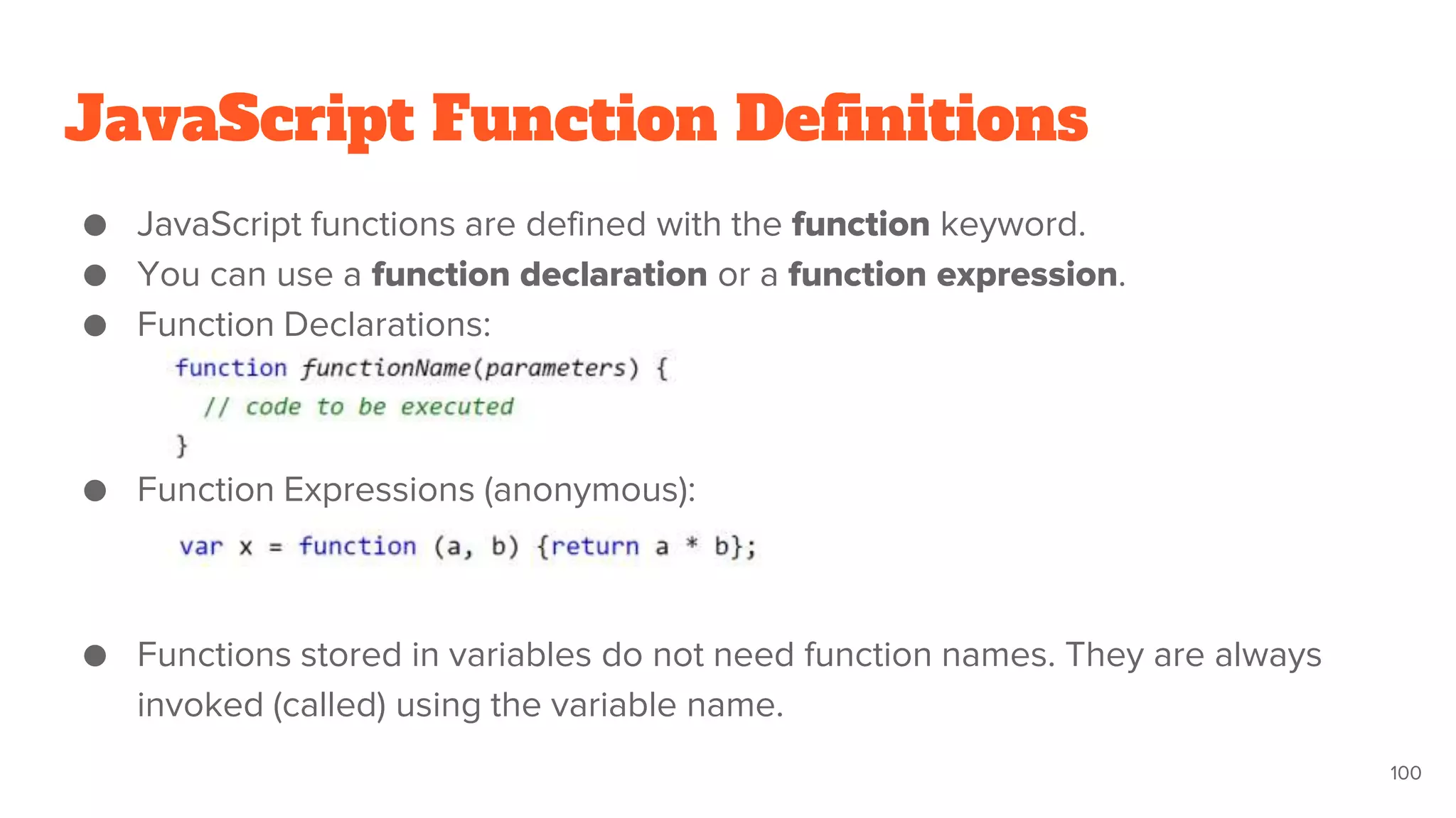 JavaScript Function Definitions
● JavaScript functions are defined with the function keyword.
● You can use a function declaration or a function expression.
● Function Declarations:
● Function Expressions (anonymous):
● Functions stored in variables do not need function names. They are always
invoked (called) using the variable name.
100
 