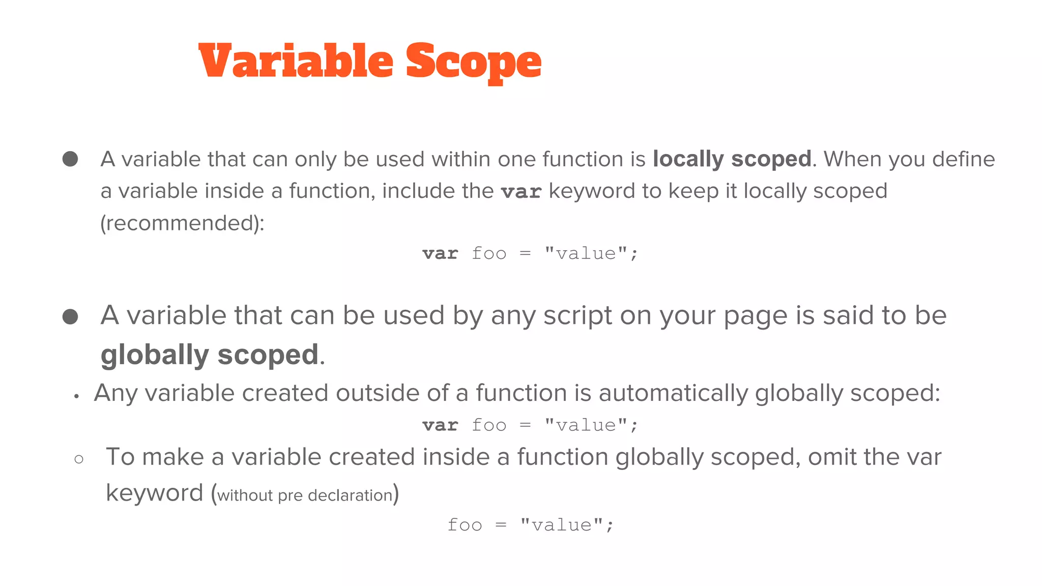 Variable Scope
● A variable that can only be used within one function is locally scoped. When you define
a variable inside a function, include the var keyword to keep it locally scoped
(recommended):
var foo = "value";
● A variable that can be used by any script on your page is said to be
globally scoped.
• Any variable created outside of a function is automatically globally scoped:
var foo = "value";
○ To make a variable created inside a function globally scoped, omit the var
keyword (without pre declaration)
foo = "value";
 