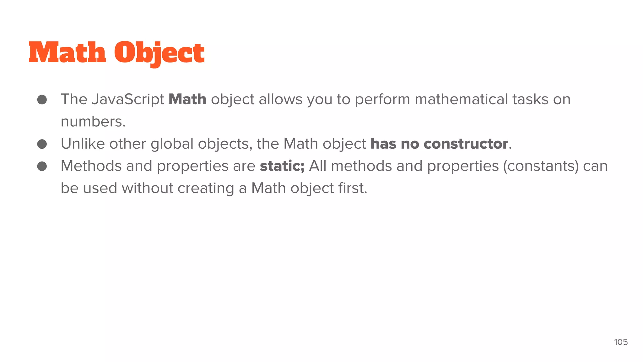 Math Object
● The JavaScript Math object allows you to perform mathematical tasks on
numbers.
● Unlike other global objects, the Math object has no constructor.
● Methods and properties are static; All methods and properties (constants) can
be used without creating a Math object first.
105
 